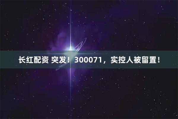 长红配资 突发！300071，实控人被留置！