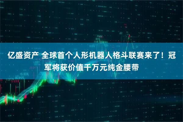 亿盛资产 全球首个人形机器人格斗联赛来了！冠军将获价值千万元纯金腰带