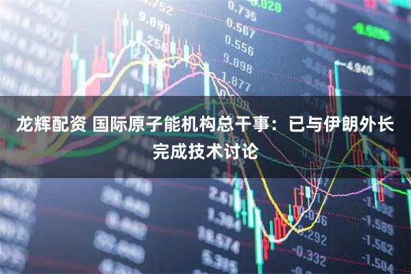 龙辉配资 国际原子能机构总干事：已与伊朗外长完成技术讨论
