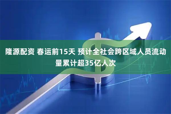 隆源配资 春运前15天 预计全社会跨区域人员流动量累计超35亿人次