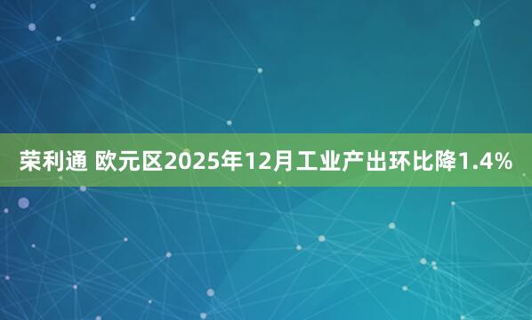 荣利通 欧元区2025年12月工业产出环比降1.4%