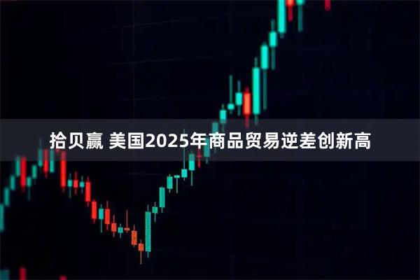 拾贝赢 美国2025年商品贸易逆差创新高