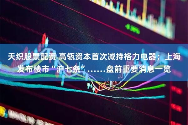 天织股票配资 高瓴资本首次减持格力电器；上海发布楼市“沪七条”……盘前重要消息一览