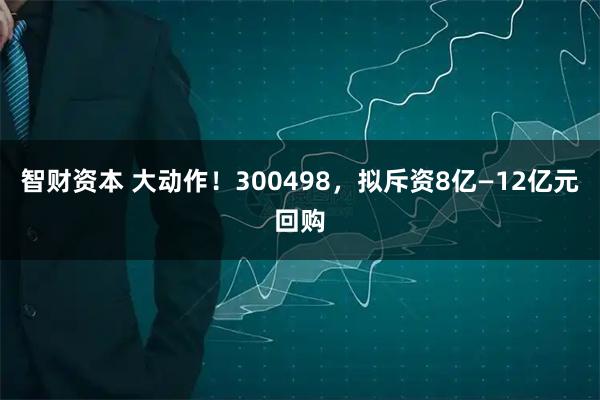 智财资本 大动作！300498，拟斥资8亿—12亿元回购