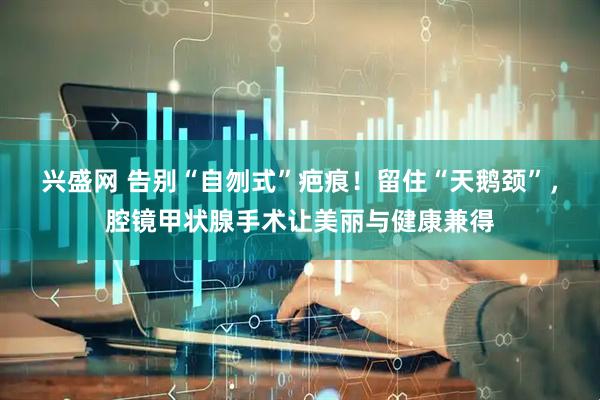 兴盛网 告别“自刎式”疤痕！留住“天鹅颈”，腔镜甲状腺手术让美丽与健康兼得