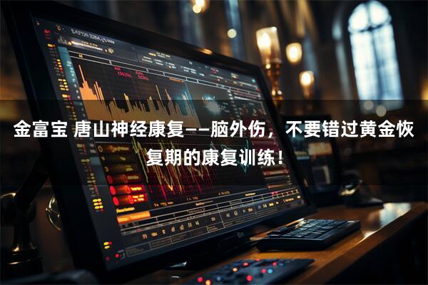 金富宝 唐山神经康复——脑外伤，不要错过黄金恢复期的康复训练！