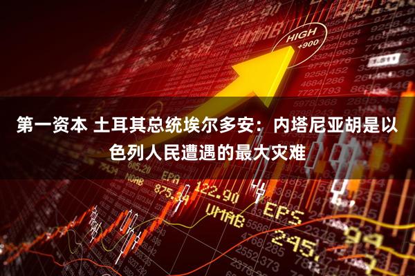 第一资本 土耳其总统埃尔多安：内塔尼亚胡是以色列人民遭遇的最大灾难