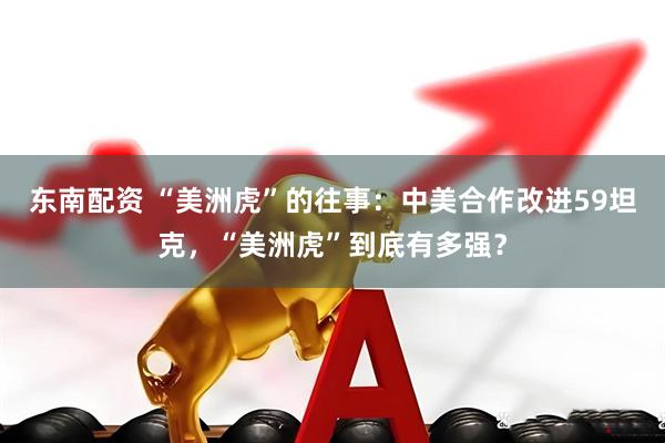 东南配资 “美洲虎”的往事：中美合作改进59坦克，“美洲虎”到底有多强？