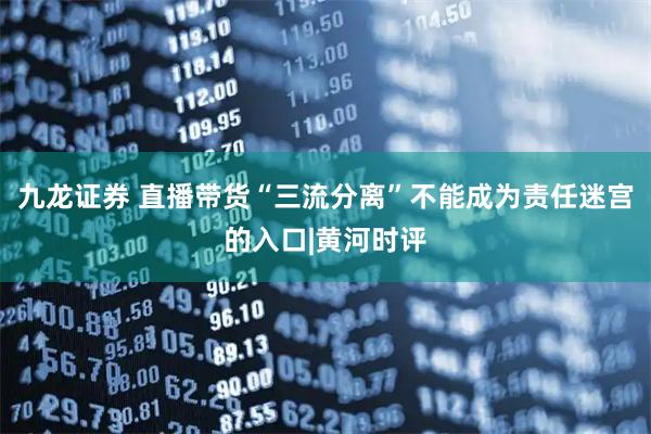 九龙证券 直播带货“三流分离”不能成为责任迷宫的入口|黄河时评