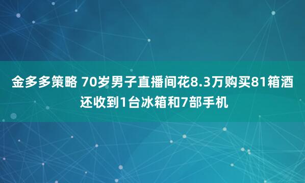 金多多策略 70岁男子直播间花8.3万购买81箱酒 还收到1台冰箱和7部手机