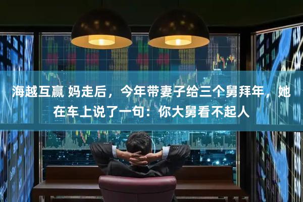 海越互赢 妈走后，今年带妻子给三个舅拜年，她在车上说了一句：你大舅看不起人