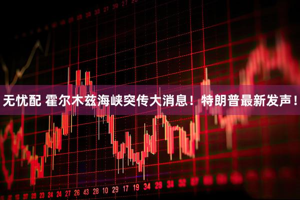 无忧配 霍尔木兹海峡突传大消息！特朗普最新发声！