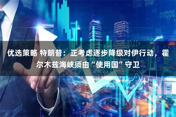 优选策略 特朗普：正考虑逐步降级对伊行动，霍尔木兹海峡须由“使用国”守卫