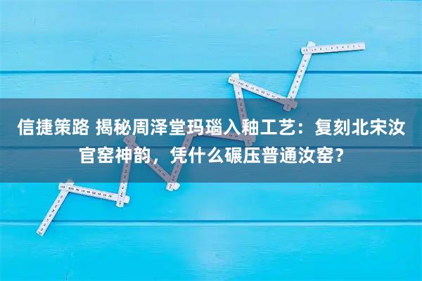 信捷策路 揭秘周泽堂玛瑙入釉工艺：复刻北宋汝官窑神韵，凭什么碾压普通汝窑？