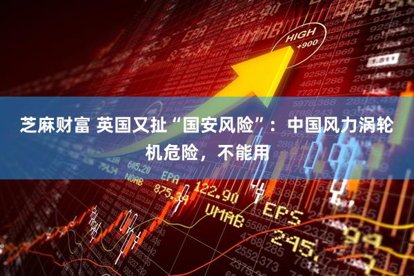 芝麻财富 英国又扯“国安风险”：中国风力涡轮机危险，不能用
