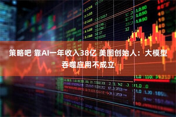 策略吧 靠AI一年收入38亿 美图创始人：大模型吞噬应用不成立