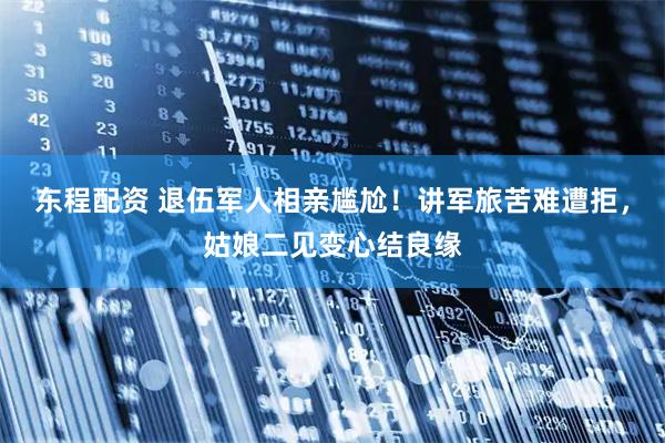 东程配资 退伍军人相亲尴尬！讲军旅苦难遭拒，姑娘二见变心结良缘