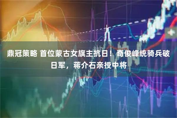 鼎冠策略 首位蒙古女旗主抗日!奇俊峰统骑兵破日军,蒋介石亲授中将