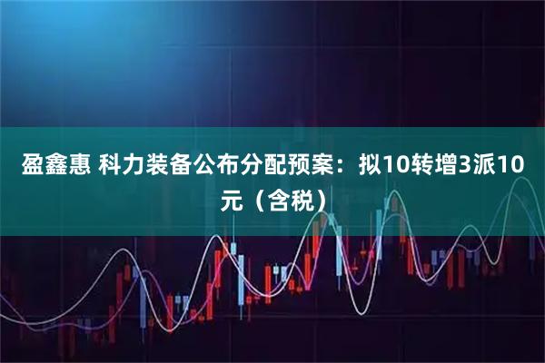 盈鑫惠 科力装备公布分配预案：拟10转增3派10元（含税）