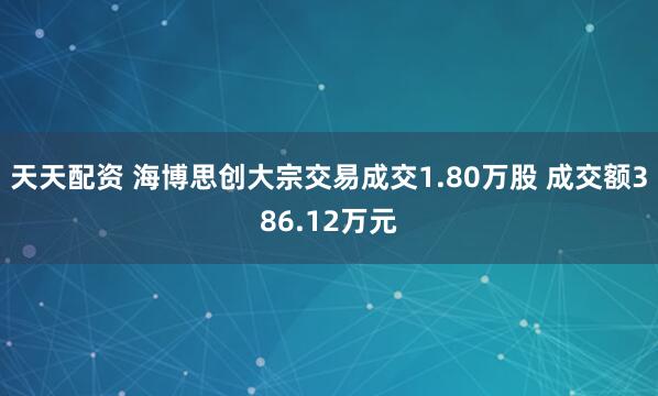 天天配资 海博思创大宗交易成交1.80万股 成交额386.12万元