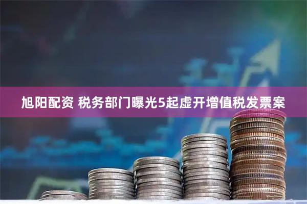 旭阳配资 税务部门曝光5起虚开增值税发票案