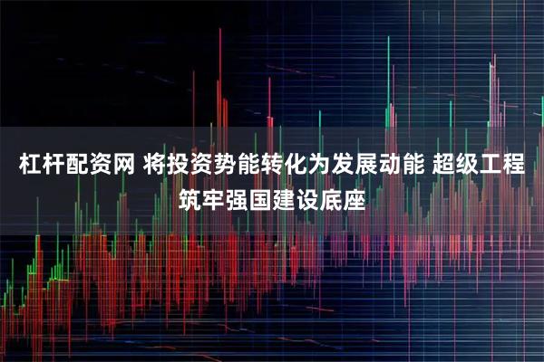 杠杆配资网 将投资势能转化为发展动能 超级工程筑牢强国建设底座