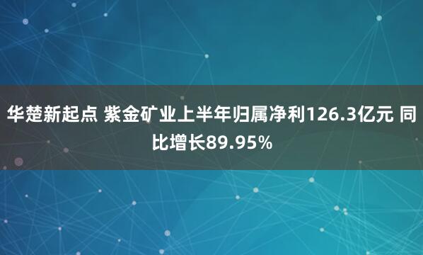 华楚新起点 紫金矿业上半年归属净利126.3亿元 同比增长89.95%
