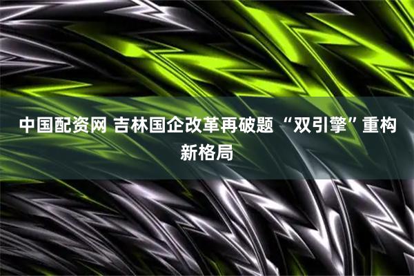 中国配资网 吉林国企改革再破题 “双引擎”重构新格局