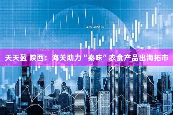 天天盈 陕西：海关助力“秦味”农食产品出海拓市