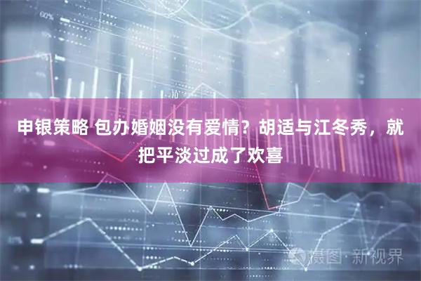 申银策略 包办婚姻没有爱情？胡适与江冬秀，就把平淡过成了欢喜
