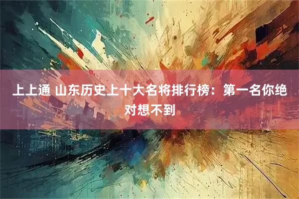 上上通 山东历史上十大名将排行榜：第一名你绝对想不到