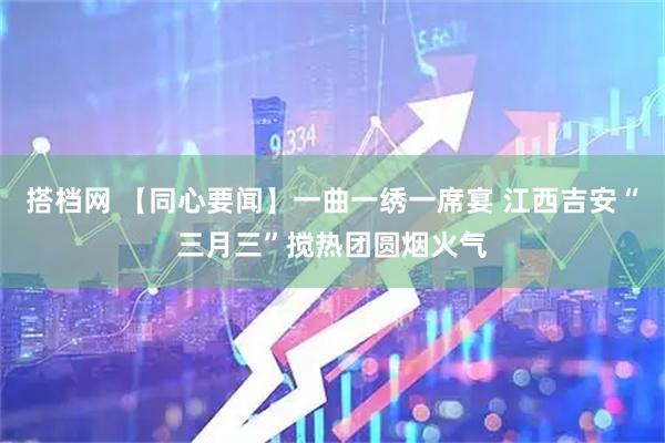 搭档网 【同心要闻】一曲一绣一席宴 江西吉安“三月三”搅热团圆烟火气