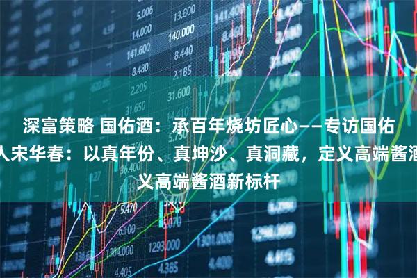 深富策略 国佑酒：承百年烧坊匠心——专访国佑酒创始人宋华春：以真年份、真坤沙、真洞藏，定义高端酱酒新标杆