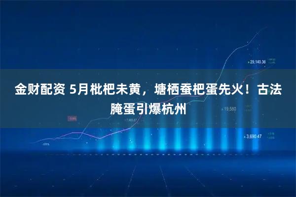 金财配资 5月枇杷未黄，塘栖蚕杷蛋先火！古法腌蛋引爆杭州