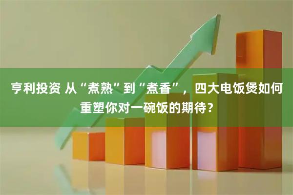 亨利投资 从“煮熟”到“煮香”，四大电饭煲如何重塑你对一碗饭的期待？