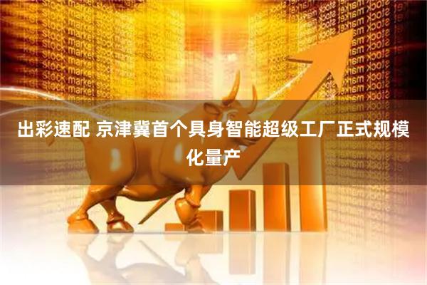 出彩速配 京津冀首个具身智能超级工厂正式规模化量产