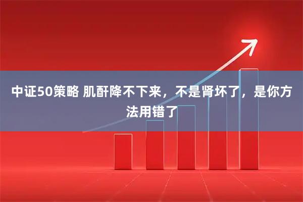 中证50策略 肌酐降不下来，不是肾坏了，是你方法用错了