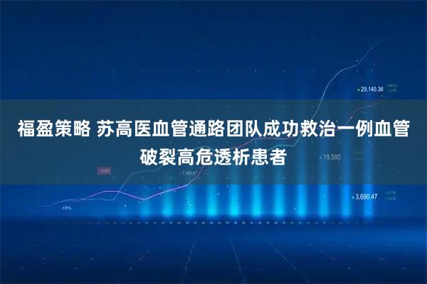 福盈策略 苏高医血管通路团队成功救治一例血管破裂高危透析患者