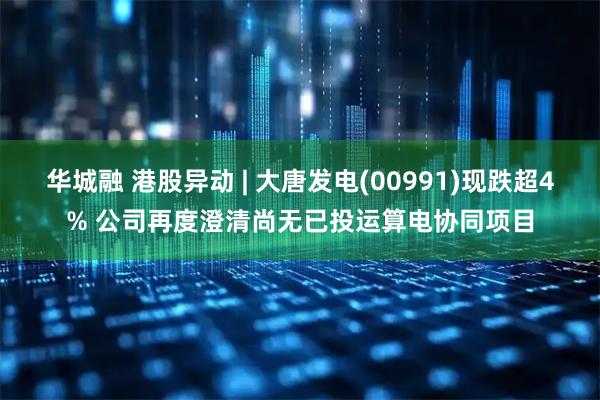 华城融 港股异动 | 大唐发电(00991)现跌超4% 公司再度澄清尚无已投运算电协同项目