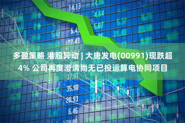 多盈策略 港股异动 | 大唐发电(00991)现跌超4% 公司再度澄清尚无已投运算电协同项目