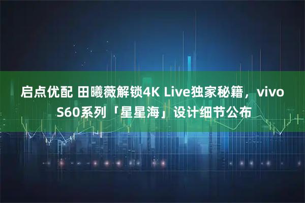 启点优配 田曦薇解锁4K Live独家秘籍，vivo S60系列「星星海」设计细节公布