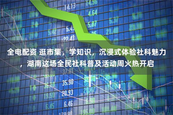 全电配资 逛市集，学知识，沉浸式体验社科魅力，湖南这场全民社科普及活动周火热开启