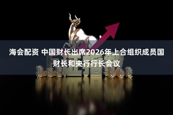 海会配资 中国财长出席2026年上合组织成员国财长和央行行长会议