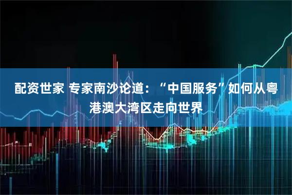 配资世家 专家南沙论道:“中国服务”如何从粤港澳大湾区走向世界