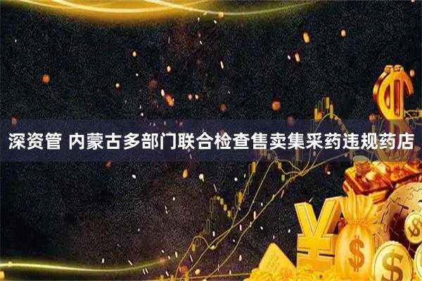 深资管 内蒙古多部门联合检查售卖集采药违规药店