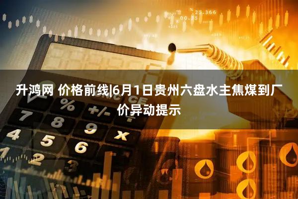 升鸿网 价格前线|6月1日贵州六盘水主焦煤到厂价异动提示