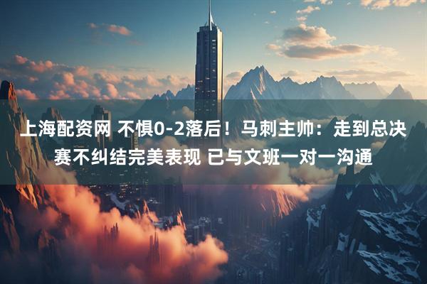 上海配资网 不惧0-2落后！马刺主帅：走到总决赛不纠结完美表现 已与文班一对一沟通