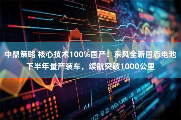 中鼎策略 核心技术100%国产！东风全新固态电池下半年量产装车，续航突破1000公里