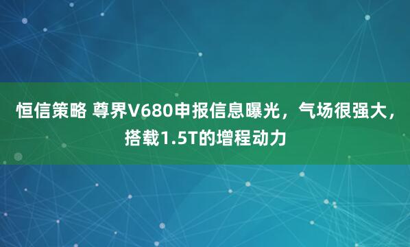 恒信策略 尊界V680申报信息曝光，气场很强大，搭载1.5T的增程动力