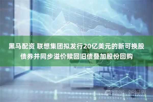黑马配资 联想集团拟发行20亿美元的新可换股债券并同步溢价赎回旧债叠加股份回购